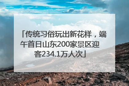 传统习俗玩出新花样，端午首日山东200家景区迎客234.1万人次