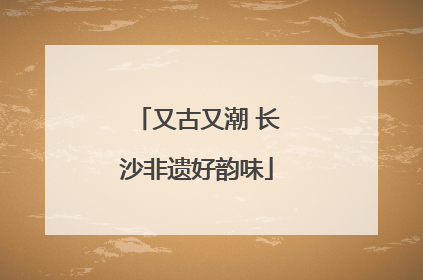 又古又潮 长沙非遗好韵味