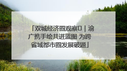 双城经济圈观察㊺｜渝广携手绘共进蓝图 为跨省域都市圈发展破题
