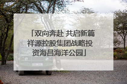 双向奔赴 共启新篇 祥源控股集团战略投资海昌海洋公园