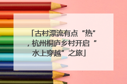 古村漂流有点“热”，杭州桐庐乡村开启“水上穿越”之旅