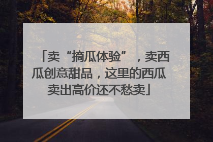 卖“摘瓜体验”，卖西瓜创意甜品，这里的西瓜卖出高价还不愁卖