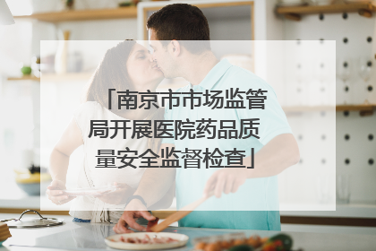 南京市市场监管局开展医院药品质量安全监督检查