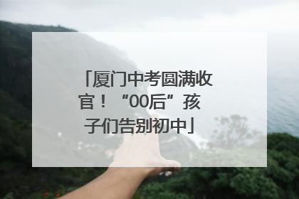 厦门中考圆满收官！“00后”孩子们告别初中