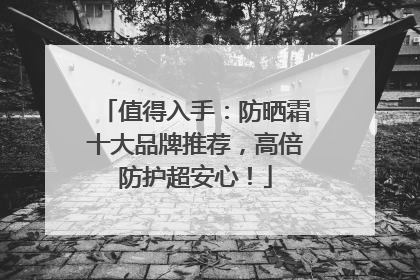 值得入手：防晒霜十大品牌推荐，高倍防护超安心！