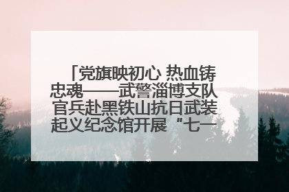 党旗映初心 热血铸忠魂——武警淄博支队官兵赴黑铁山抗日武装起义纪念馆开展“七一”主题党日活动