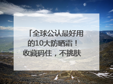 全球公认最好用的10大防晒霜！收藏码住，不挑肤质清爽不搓泥