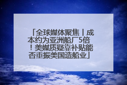 全球媒体聚焦丨成本约为亚洲船厂5倍！美媒质疑靠补贴能否重振美国造船业