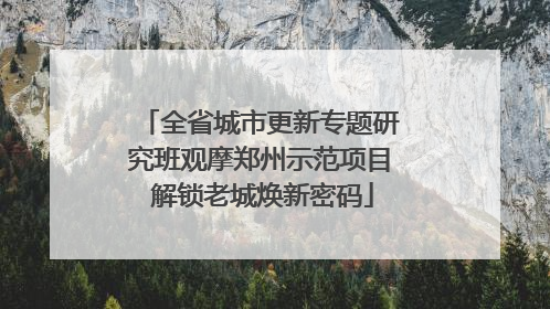 全省城市更新专题研究班观摩郑州示范项目 解锁老城焕新密码