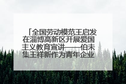 全国劳动模范王启发在淄博高新区开展爱国主义教育宣讲——伯未集王祥新作为青年企业家代表作主题演讲