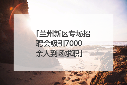兰州新区专场招聘会吸引7000余人到场求职