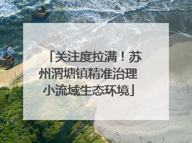 关注度拉满！苏州渭塘镇精准治理小流域生态环境