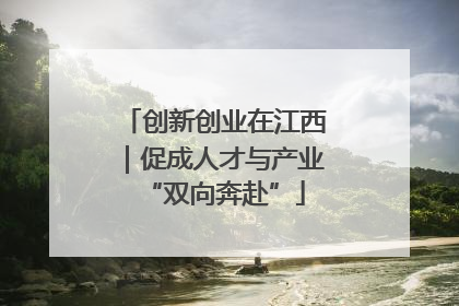创新创业在江西｜促成人才与产业“双向奔赴”