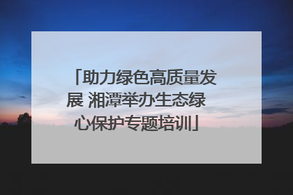 助力绿色高质量发展 湘潭举办生态绿心保护专题培训