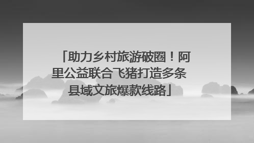 助力乡村旅游破圈！阿里公益联合飞猪打造多条县域文旅爆款线路