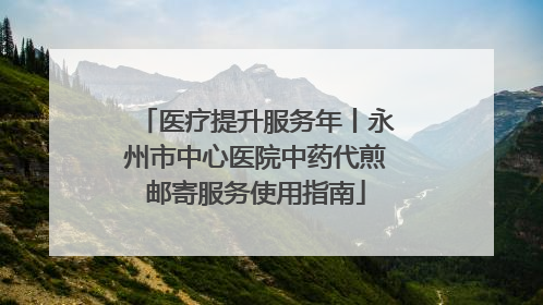 医疗提升服务年丨永州市中心医院中药代煎邮寄服务使用指南