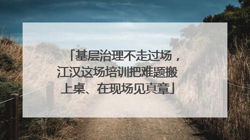 基层治理不走过场，江汉这场培训把难题搬上桌、在现场见真章