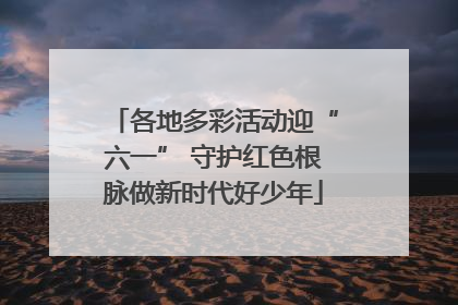 各地多彩活动迎“六一” 守护红色根脉做新时代好少年