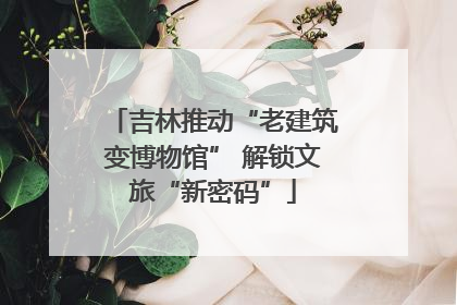吉林推动“老建筑变博物馆” 解锁文旅“新密码”