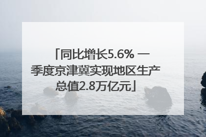 同比增长5.6% 一季度京津冀实现地区生产总值2.8万亿元