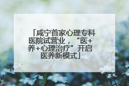 咸宁首家心理专科医院试营业，“医+养+心理治疗”开启医养新模式