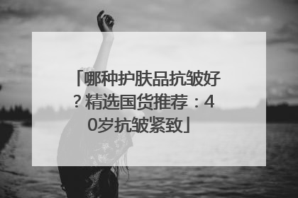 哪种护肤品抗皱好？精选国货推荐：40岁抗皱紧致