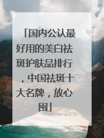 国内公认最好用的美白祛斑护肤品排行，中国祛斑十大名牌，放心囤