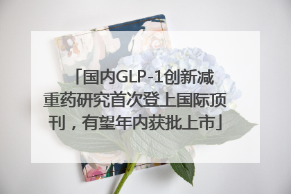 国内GLP-1创新减重药研究首次登上国际顶刊，有望年内获批上市