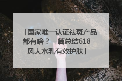 国家唯一认证祛斑产品都有啥？一篇总结618风大水乳有效护肤