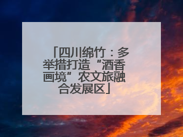 四川绵竹：多举措打造“酒香画境”农文旅融合发展区