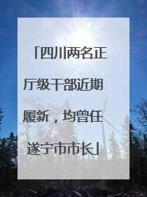 四川两名正厅级干部近期履新，均曾任遂宁市市长