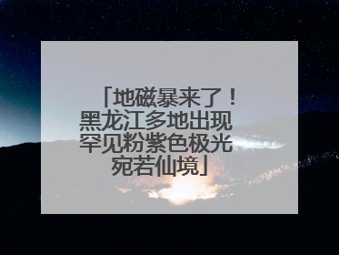 地磁暴来了！黑龙江多地出现罕见粉紫色极光 宛若仙境