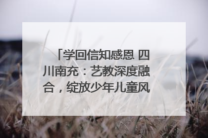 学回信知感恩 四川南充：艺教深度融合，绽放少年儿童风采｜您牵挂的四川