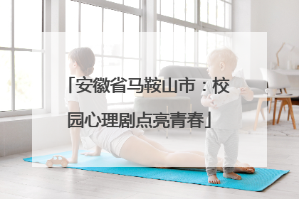 安徽省马鞍山市：校园心理剧点亮青春