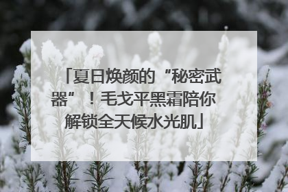 夏日焕颜的“秘密武器”！毛戈平黑霜陪你解锁全天候水光肌