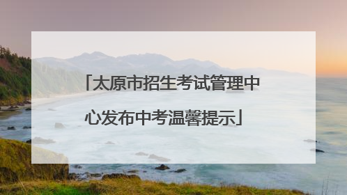 太原市招生考试管理中心发布中考温馨提示