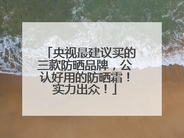 央视最建议买的三款防晒品牌，公认好用的防晒霜！实力出众！