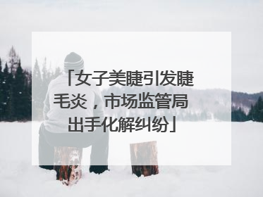 女子美睫引发睫毛炎，市场监管局出手化解纠纷