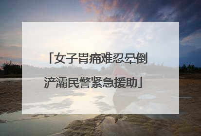 女子胃痛难忍晕倒 浐灞民警紧急援助