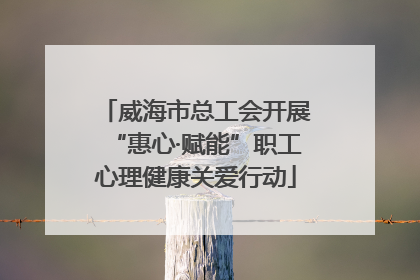威海市总工会开展“惠心·赋能”职工心理健康关爱行动