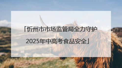 忻州市市场监管局全力守护2025年中高考食品安全