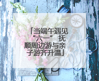 当端午遇见“六一” 抚顺周边游与亲子游齐升温