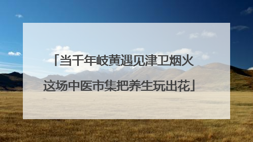 当千年岐黄遇见津卫烟火 这场中医市集把养生玩出花