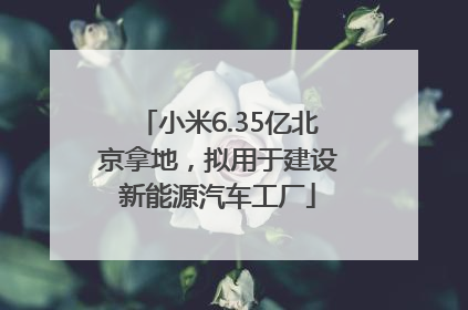 小米6.35亿北京拿地，拟用于建设新能源汽车工厂