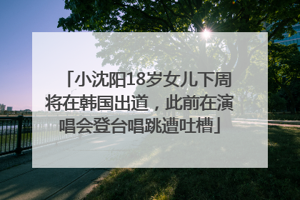 小沈阳18岁女儿下周将在韩国出道，此前在演唱会登台唱跳遭吐槽