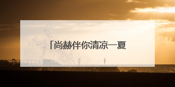 尚赫伴你清凉一夏，四大产品内外兼修呵护旅途健康