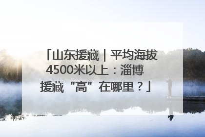 山东援藏｜平均海拔4500米以上：淄博援藏“高”在哪里？