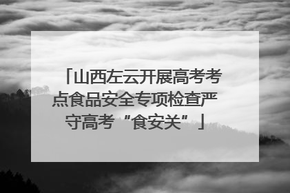 山西左云开展高考考点食品安全专项检查严守高考“食安关”