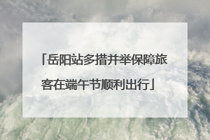 岳阳站多措并举保障旅客在端午节顺利出行