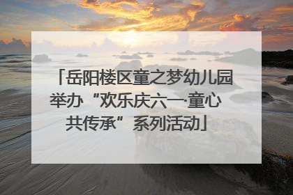 岳阳楼区童之梦幼儿园举办“欢乐庆六一·童心共传承”系列活动